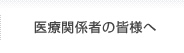 医療関係者の皆様へ