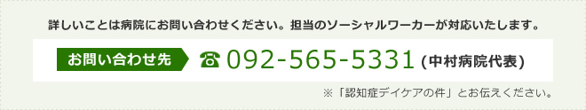 詳しいことは病院にお問い合わせください。担当のソーシャルワーカーが対応いたします。お問い合わせ先:092-565-5331(中村病院代表)※「認知症デイケアの件」とお伝えください。