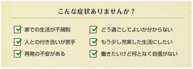 こんな症状ありませんか?家での生活が不規則。人との付き合いが苦手。再発の不安がある。どう過ごしてよいか分からない。もう少し充実した生活にしたい。働きたいけど何となく自信がない。