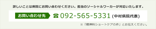 詳しいことは病院にお問い合わせください。担当のソーシャルワーカーが対応いたします。お問い合わせ先:092-565-5331(中村病院代表)※「精神科ショートケアの件」とお伝えください。