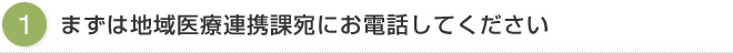 （1）まずは地域医療連携課宛にお電話してください