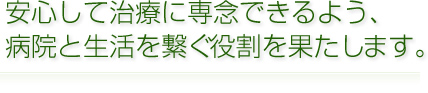 安心して治療に専念できるよう、病院と生活を繋ぐ役割を果たします。